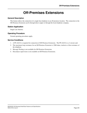 Page 279NEAX2000 IVS Business/Hotel/Data Features and Specifications
NDA-24158, Issue 2
Page 235
Off-Premises Extensions
Off-Premises Extensions
General Description
This feature allows the connection of a single line telephone in an off-premises location.  The connection to the
Off-Premises Extension can be through direct copper or through the local telephone company.
Station Application
Single Line Stations.
Operating Procedure
Normal operating procedures apply.
Service Conditions
1. A PN-AUCA is required for...