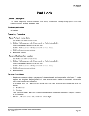 Page 281NEAX2000 IVS Business/Hotel/Data Features and Specifications
NDA-24158, Issue 2
Page 237
Pad Lock
Pad Lock
General Description
This feature temporarily restricts telephones from making unauthorized calls by dialing special access code
when station users are away from their seats.
Station Application
All stations.
Operating Procedure
To set Pad Lock from a station
1. Lift the headset and receive dial tone. 
2. Dial the Pad Lock access code 1 (access code for Authorization Code). 
3. Dial Authorization...