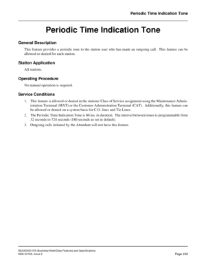 Page 283NEAX2000 IVS Business/Hotel/Data Features and Specifications
NDA-24158, Issue 2
Page 239
Periodic Time Indication Tone
Periodic Time Indication Tone
General Description
This feature provides a periodic tone to the station user who has made an outgoing call.  This feature can be
allowed or denied for each station.
Station Application
All stations.
Operating Procedure
No manual operation is required.
Service Conditions
1. This feature is allowed or denied in the stations Class of Service assignment using...