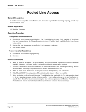 Page 284NEAX2000 IVS Business/Hotel/Data Features and Specifications
Page 240NDA-24158, Issue 2
Pooled Line Access
Pooled Line Access
General Description
A line key can be assigned to access Pooled Lines.  Each line key will allow incoming, outgoing, or both-way
access to a trunk route.
Station Application
All Multiline Terminals.
Operating Procedure
To originate a call on Pooled Lines
1. Go off-hook and select the Pooled Line key.  The Virtual Line key is seized if it is available.  If the Virtual
Line key is...