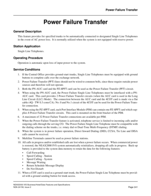 Page 285NEAX2000 IVS Business/Hotel/Data Features and Specifications
NDA-24158, Issue 2
Page 241
Power Failure Transfer
Power Failure Transfer
General Description
This feature provides for specified trunks to be automatically connected to designated Single Line Telephones
in the event of AC power loss.  It is normally utilized when the system is not equipped with reserve power.
Station Application
Single Line Telephones.
Operating Procedure
Operation is automatic upon loss of input power to the system.
Service...