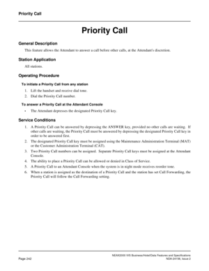 Page 286NEAX2000 IVS Business/Hotel/Data Features and Specifications
Page 242NDA-24158, Issue 2
Priority Call
Priority Call
General Description
This feature allows the Attendant to answer a call before other calls, at the Attendants discretion.
Station Application
All stations.
Operating Procedure
To initiate a Priority Call from any station
1. Lift the handset and receive dial tone.
2. Dial the Priority Call number.
To answer a Priority Call at the Attendant Console
•
The Attendant depresses the designated...