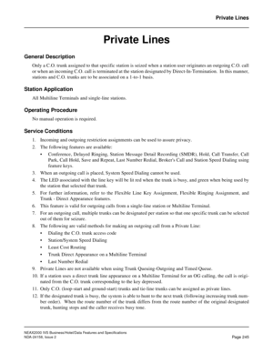 Page 289NEAX2000 IVS Business/Hotel/Data Features and Specifications
NDA-24158, Issue 2
Page 245
Private Lines
Private Lines
General Description 
Only a C.O. trunk assigned to that specific station is seized when a station user originates an outgoing C.O. call
or when an incoming C.O. call is terminated at the station designated by Direct-In-Termination.  In this manner,
stations and C.O. trunks are to be associated on a 1-to-1 basis.
Station Application
All Multiline Terminals and single-line stations....