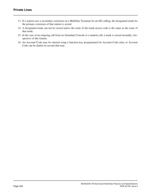 Page 290NEAX2000 IVS Business/Hotel/Data Features and Specifications
Page 246NDA-24158, Issue 2
Private Lines
13. If a station uses a secondary extension on a Multiline Terminal for an OG calling, the designated trunk for
the primary extension of that station is seized.
14. A designated trunk can not be seized unless the route of the trunk access code is the same as the route of
that trunk.
15. In the case of an outgoing call from an Attendant Console or a tandem call, a trunk is seized normally, irre-
spective...