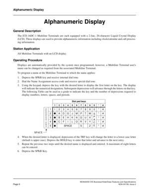 Page 30NEAX2000 IVS Business/Hotel/Data Features and Specifications
Page 6NDA-24158, Issue 2
Alphanumeric Display
Alphanumeric Display
General Description
The ETJ-16DC-1 Multiline Terminals are each equipped with a 2-line, 20-character Liquid Crystal Display
(LCD). These displays are used to provide alphanumeric information including clock/calendar and call process-
ing information.
Station Application
All Multiline Terminals with an LCD display.
Operating Procedure
Displays are automatically provided by the...