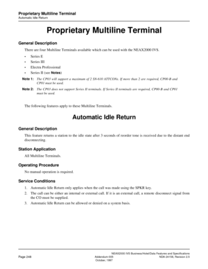 Page 292NEAX2000 IVS Business/Hotel/Data Features and Specifications
Page 248Addendum-005 NDA-24158, Revision 2.5
October, 1997
Proprietary Multiline Terminal
Automatic Idle Return
Proprietary Multiline Terminal
General Description
There are four Multiline Terminals available which can be used with the NEAX2000 IVS.
•Series E
•Series III
•Electra Professional
•Series II (see Notes)
Note 1:The CP03 will support a maximum of 2 SN-610 ATTCONs. If more than 2 are required, CP00-B and
CP01 must be used.
Note 2:The...