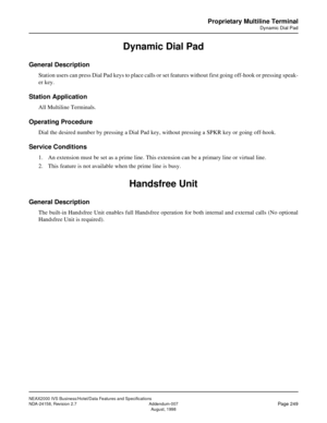 Page 295NEAX2000 IVS Business/Hotel/Data Features and Specifications
NDA-24158, Revision 2.7 Addendum-007
Page 249August, 1998
Proprietary Multiline Terminal
Dynamic Dial Pad
Dynamic Dial Pad
General Description
Station users can press Dial Pad keys to place calls or set features without first going off-hook or pressing speak-
er key.
Station Application
All Multiline Terminals.
Operating Procedure
Dial the desired number by pressing a Dial Pad key, without pressing a SPKR key or going off-hook.
Service...