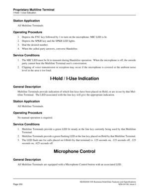 Page 296NEAX2000 IVS Business/Hotel/Data Features and Specifications
Page 250NDA-24158, Issue 2
Proprietary Multiline Terminal
I-Hold / I-Use Indication
Station Application
All Multiline Terminals.
Operating Procedure
1. Depress the FNC key followed by 1 to turn on the microphone: MIC LED is lit.
2. Depress the SPKR key and the SPKR LED lights.
3. Dial the desired number.
4. When the called party answers, converse Handsfree.
Service Conditions
1. The MIC LED must be lit to transmit during Handsfree operation....