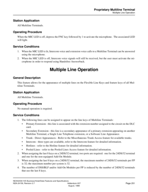 Page 297NEAX2000 IVS Business/Hotel/Data Features and Specifications
NDA-24158, Revision 2.7 Addendum-007
Page 251August, 1998
Proprietary Multiline Terminal
Multiple Line Operation
Station Application
All Multiline Terminals.
Operating Procedure
When the MIC LED is off, depress the FNC key followed by 1 to activate the microphone.  The associated LED
will light.
Service Conditions
1. When the MIC LED is lit, Intercom voice and extension voice calls to a Multiline Terminal can be answered
using the microphone....