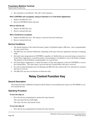 Page 301NEAX2000 IVS Business/Hotel/Data Features and Specifications
Page 254NDA-24158, Issue 2
Proprietary Multiline Terminal
Relay Control Function Key
2. Key operation is not affected.  The call is still in progress.  
With a CENTREX call in progress, using an extension or a Trunk Direct Appearance
1. Depress the RECALL key.
2. Receive CENTREX feature dial tone.
With an internal call
1. Depress the RECALL key.
2. Receive internal dial tone.
With a Conference in progress
1. Depress the RECALL key.  The station...