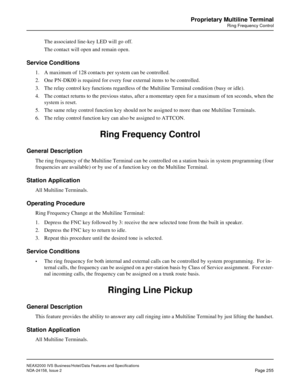 Page 302NEAX2000 IVS Business/Hotel/Data Features and Specifications
NDA-24158, Issue 2
Page 255
Proprietary Multiline Terminal
Ring Frequency Control
The associated line-key LED will go off.
The contact will open and remain open.
Service Conditions
1. A maximum of 128 contacts per system can be controlled.
2. One PN-DK00 is required for every four external items to be controlled.
3. The relay control key functions regardless of the Multiline Terminal condition (busy or idle).
4. The contact returns to the...