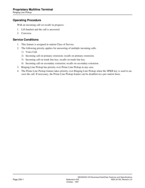 Page 303NEAX2000 IVS Business/Hotel/Data Features and Specifications
Page 255-1Addendum-005 NDA-24158, Revision 2.5
October,  1997
Proprietary Multiline Terminal
Ringing Line Pickup
Operating Procedure
With an incoming call (or recall) in progress:
1. Lift handset and the call is answered.
2. Converse.
Service Conditions
1. This feature is assigned in station Class of Service.
2. The following priority applies for answering of multiple incoming calls:
1) Voice Call.
2) Incoming call on primary extension; recalls...