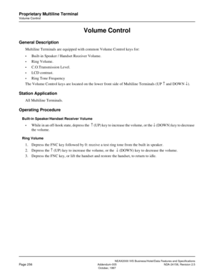 Page 306NEAX2000 IVS Business/Hotel/Data Features and Specifications
Page 256Addendum-005 NDA-24158, Revision 2.5
October, 1997
Proprietary Multiline Terminal
Volume Control
Volume Control
General Description
Multiline Terminals are equipped with common Volume Control keys for:
•Built-in Speaker / Handset Receiver Volume.
•Ring Volume.
•C.O.Transmission Level.
•LCD contrast.
•Ring Tone Frequency
The Volume Control keys are located on the lower front side of Multiline Terminals (UP ­ and DOWN ¯).
Station...