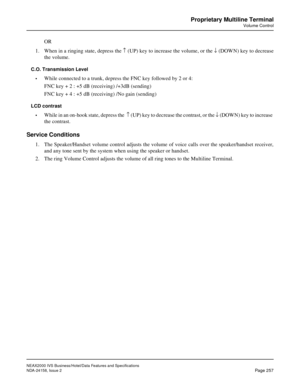 Page 307NEAX2000 IVS Business/Hotel/Data Features and Specifications
NDA-24158, Issue 2
Page 257
Proprietary Multiline Terminal
Volume Control
OR
1. When in a ringing state, depress the ­ (UP) key to increase the volume, or the ¯ (DOWN) key to decrease
the volume.
C.O. Transmission Level
•
While connected to a trunk, depress the FNC key followed by 2 or 4:
FNC key + 2 : +5 dB (receiving) /+3dB (sending)
FNC key + 4 : +5 dB (receiving) /No gain (sending)
LCD contrast
•
While in an on-hook state, depress the  ­...