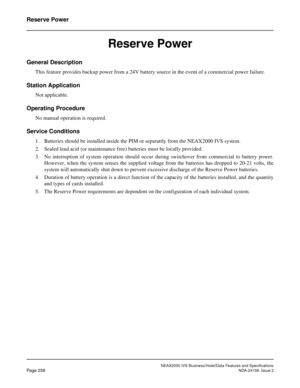 Page 310NEAX2000 IVS Business/Hotel/Data Features and Specifications
Page 258NDA-24158, Issue 2
Reserve Power
Reserve Power
General Description 
This feature provides backup power from a 24V battery source in the event of a commercial power failure.
Station Application
Not applicable.
Operating Procedure
No manual operation is required.
Service Conditions
1. Batteries should be installed inside the PIM or separattly from the NEAX2000 IVS system.
2. Sealed lead acid (or maintenance free) batteries must be locally...