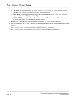 Page 316NEAX2000 IVS Business/Hotel/Data Features and Specifications
Page 264NDA-24158, Issue 2
Return Message Schedule Display
a)IN:BACK:  recommended when the station user is not at his/her desk but is still on premises (in a 
meeting, in the building, etc.)  Provides an hour and minute display.
b)OUT:BACK:  recommended when the station user has left the premises but will be back within the 
same day.  Provides an hour and minute display.
c)AWAY: BACK:  recommended when the station user has left the premises...