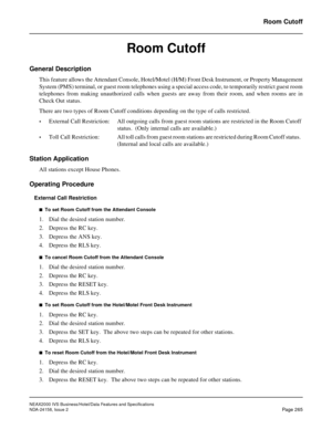 Page 317NEAX2000 IVS Business/Hotel/Data Features and Specifications
NDA-24158, Issue 2
Page 265
Room Cutoff
Room Cutoff
General Description
This feature allows the Attendant Console, Hotel/Motel (H/M) Front Desk Instrument, or Property Management
System (PMS) terminal, or guest room telephones using a special access code, to temporarily restrict guest room
telephones from making unauthorized calls when guests are away from their room, and when rooms are in
Check Out status.
There are two types of Room Cutoff...