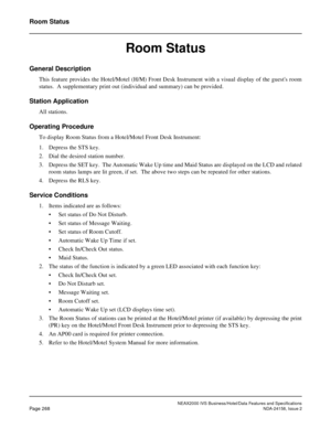 Page 320NEAX2000 IVS Business/Hotel/Data Features and Specifications
Page 268NDA-24158, Issue 2
Room Status
Room Status
General Description
This feature provides the Hotel/Motel (H/M) Front Desk Instrument with a visual display of the guests room
status.  A supplementary print out (individual and summary) can be provided.
Station Application
All stations.
Operating Procedure
To display Room Status from a Hotel/Motel Front Desk Instrument:
1. Depress the STS key.
2. Dial the desired station number.
3. Depress the...