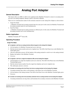 Page 33NEAX2000 IVS Business/Hotel/Data Features and Specifications
NDA-24158, Issue 2
Page 9
Analog Port Adapter
Analog Port Adapter
General Description
This feature allows an APR-J or APA-J unit combined with a Multiline Terminal to connect to an analog termi-
nal such as an analog telephone, Modem, and PC with built-in Modem.
There are two communication modes for the terminal connected via the Analog Port Adapter as shown below:
1. Single Port Mode
 A Multiline Terminal and an analog terminal share the same...