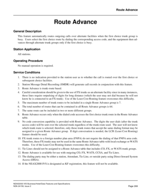 Page 321NEAX2000 IVS Business/Hotel/Data Features and Specifications
NDA-24158, Issue 2
Page 269
Route Advance
Route Advance
General Description 
This feature automatically routes outgoing calls over alternate facilities when the first choice trunk group is
busy.  Users select the first choice route by dialing the corresponding access code, and the equipment then ad-
vances through alternate trunk groups only if the first choice is busy.
Station Application
All stations.
Operating Procedure
No manual operation...