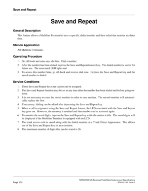 Page 322NEAX2000 IVS Business/Hotel/Data Features and Specifications
Page 270NDA-24158, Issue 2
Save and Repeat
Save and Repeat
General Description
This feature allows a Multiline Terminal to save a specific dialed number and then redial that number at a later
time.
Station Application
All Multiline Terminals.
Operating Procedure
1. Go off-hook and seize any idle line.  Dial a number.
2. After the number has been dialed, depress the Save and Repeat feature key.  The dialed number is stored for
future use.  The...