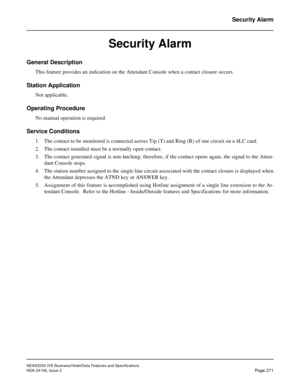 Page 323NEAX2000 IVS Business/Hotel/Data Features and Specifications
NDA-24158, Issue 2
Page 271
Security Alarm
Security Alarm
General Description
This feature provides an indication on the Attendant Console when a contact closure occurs.
Station Application
Not applicable.
Operating Procedure
No manual operation is required.
Service Conditions
1. The contact to be monitored is connected across Tip (T) and Ring (R) of one circuit on a 4LC card.
2. The contact installed must be a normally open contact.
3. The...