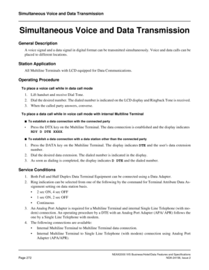 Page 324NEAX2000 IVS Business/Hotel/Data Features and Specifications
Page 272NDA-24158, Issue 2
Simultaneous Voice and Data Transmission
Simultaneous Voice and Data Transmission
General Description
A voice signal and a data signal in digital format can be transmitted simultaneously. Voice and data calls can be
placed to different locations.
Station Application
All Multiline Terminals with LCD equipped for Data Communications.
Operating Procedure
To place a voice call while in data call mode
1. Lift handset and...