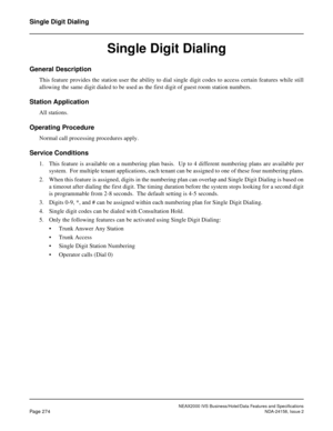 Page 326NEAX2000 IVS Business/Hotel/Data Features and Specifications
Page 274NDA-24158, Issue 2
Single Digit Dialing
Single Digit Dialing
General Description
This feature provides the station user the ability to dial single digit codes to access certain features while still
allowing the same digit dialed to be used as the first digit of guest room station numbers.
Station Application
All stations.
Operating Procedure
Normal call processing procedures apply.
Service Conditions
1. This feature is available on a...