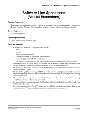 Page 327NEAX2000 IVS Business/Hotel/Data Features and Specifications
NDA-24158, Issue 2
Page 275
Software Line Appearance (Virtual Extensions)
Software Line Appearance 
(Virtual Extensions)
General Description
This feature permits assignment of circuits which do not physically exist, to be used as secondary extensions on
Multiline Terminals.  There are 256 software lines that can be assigned to line keys and used as desired.
Station Application
All Multiline Terminals.
Operating Procedure
Normal call processing...