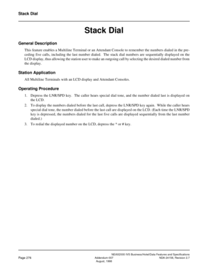 Page 328NEAX2000 IVS Business/Hotel/Data Features and Specifications
Page 276Addendum-007 NDA-24158, Revision 2.7
August, 1998
Stack Dial
Stack Dial
General Description
This feature enables a Multiline Terminal or an Attendant Console to remember the numbers dialed in the pre-
ceding five calls, including the last number dialed.  The stack dial numbers are sequentially displayed on the
LCD display, thus allowing the station user to make an outgoing call by selecting the desired dialed number from
the display....
