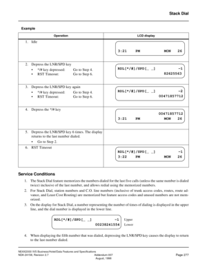 Page 329NEAX2000 IVS Business/Hotel/Data Features and Specifications
NDA-24158, Revision 2.7 Addendum-007
Page 277August, 1998
Stack Dial
Example
Service Conditions
1. The Stack Dial feature memorizes the numbers dialed for the last five calls (unless the same number is dialed
twice) inclusive of the last number, and allows redial using the memorized numbers.
2. For Stack Dial, station numbers and C.O. line numbers (inclusive of trunk access codes, routes, route ad-
vance, and Least Cost Routing) are memorized...