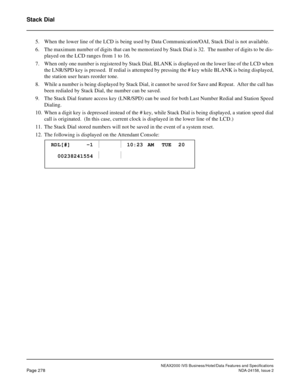 Page 330NEAX2000 IVS Business/Hotel/Data Features and Specifications
Page 278NDA-24158, Issue 2
Stack Dial
5. When the lower line of the LCD is being used by Data Communication/OAI, Stack Dial is not available.
6. The maximum number of digits that can be memorized by Stack Dial is 32.  The number of digits to be dis-
played on the LCD ranges from 1 to 16.
7. When only one number is registered by Stack Dial, BLANK is displayed on the lower line of the LCD when
the LNR/SPD key is pressed.  If redial is attempted...