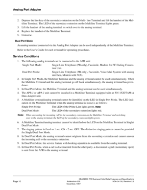 Page 34NEAX2000 IVS Business/Hotel/Data Features and Specifications
Page 10Addendum-006 NDA-24158, Revision 2.6
November, 1997
Analog Port Adapter
2. Depress the line key of the secondary extension on the Multi- line Terminal and lift the handset of the Mul-
tiline Terminal. The LED of the secondary extension on the Multiline Terminal lights green.
3. Lift the handset of the analog terminal to switch over to the analog terminal.
4. Replace the handset of the Multiline Terminal.
5. Converse.
Dual Port Mode
An...