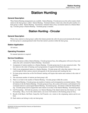 Page 331NEAX2000 IVS Business/Hotel/Data Features and Specifications
NDA-24158, Issue 2
Page 279
Station Hunting
Station Hunting - Circular
Station Hunting
General Description
Three Station Hunting arrangements are available.  Station Hunting - Circular processes the call no matter which
station in the hunt group is called.  Station Hunting - Terminal initiates a hunt only when the pilot number of a
hunt group is called.  Station Hunting - Secretarial is initiated when a busy secretarial station in a Station...