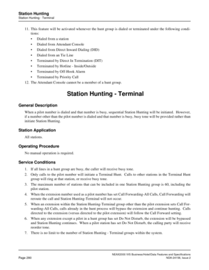 Page 332NEAX2000 IVS Business/Hotel/Data Features and Specifications
Page 280NDA-24158, Issue 2
Station Hunting
Station Hunting - Terminal
11. This feature will be activated whenever the hunt group is dialed or terminated under the following condi-
tions:
• Dialed from a station
• Dialed from Attendant Console
• Dialed from Direct Inward Dialing (DID)
• Dialed from an Tie Line
• Terminated by Direct In Termination (DIT)
• Terminated by Hotline - Inside/Outside
• Terminated by Off-Hook Alarm
• Terminated by...