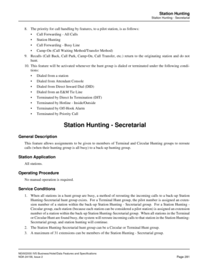 Page 333NEAX2000 IVS Business/Hotel/Data Features and Specifications
NDA-24158, Issue 2
Page 281
Station Hunting
Station Hunting - Secretarial
8. The priority for call handling by features, to a pilot station, is as follows:
• Call Forwarding - All Calls
• Station Hunting
• Call Forwarding - Busy Line
• Camp-On (Call Waiting Method/Transfer Method)
9. Recalls (Call Back, Call Park, Camp-On, Call Transfer, etc.) return to the originating station and do not
hunt.
10. This feature will be activated whenever the...