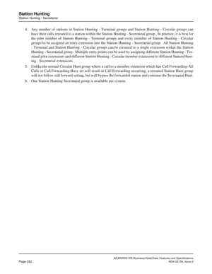 Page 334NEAX2000 IVS Business/Hotel/Data Features and Specifications
Page 282NDA-24158, Issue 2
Station Hunting
Station Hunting - Secretarial
4. Any number of stations in Station Hunting - Terminal groups and Station Hunting - Circular groups can
have their calls rerouted to a station within the Station Hunting - Secretarial group.  In practice, it is best for
the pilot number of Station Hunting - Terminal groups and every member of Station Hunting - Circular
groups to be assigned an entry extension into the...
