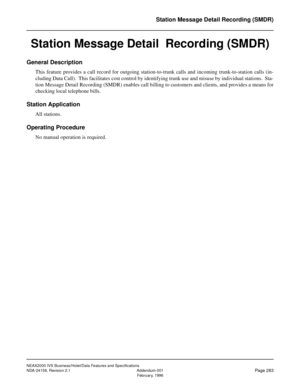 Page 335NEAX2000 IVS Business/Hotel/Data Features and Specifications
NDA-24158, Revision 2.1 Addendum-001
Page 283February, 1996
Station Message Detail Recording (SMDR)
Station Message Detail  Recording (SMDR)
General Description
This feature provides a call record for outgoing station-to-trunk calls and incoming trunk-to-station calls (in-
cluding Data Call).  This facilitates cost control by identifying trunk use and misuse by individual stations.  Sta-
tion Message Detail Recording (SMDR) enables call billing...