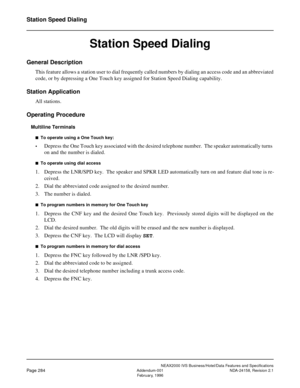 Page 337NEAX2000 IVS Business/Hotel/Data Features and Specifications
Page 284Addendum-001 NDA-24158, Revision 2.1
February, 1996
Station Speed Dialing
Station Speed Dialing
General Description
This feature allows a station user to dial frequently called numbers by dialing an access code and an abbreviated
code, or by depressing a One Touch key assigned for Station Speed Dialing capability.
Station Application
All stations.
Operating Procedure
Multiline Terminals
n  To operate using a One Touch key:
•Depress the...