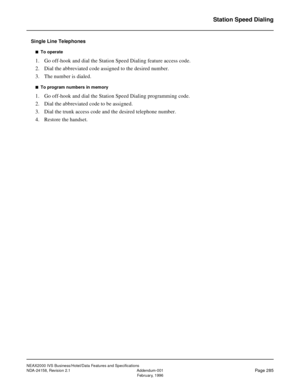 Page 338NEAX2000 IVS Business/Hotel/Data Features and Specifications
NDA-24158, Revision 2.1 Addendum-001
Page 285February, 1996
Station Speed Dialing
Single Line Telephones
n  To operate
1. Go off-hook and dial the Station Speed Dialing feature access code.
2. Dial the abbreviated code assigned to the desired number.
3. The number is dialed.
n  To program numbers in memory
1. Go off-hook and dial the Station Speed Dialing programming code.
2. Dial the abbreviated code to be assigned. 
3. Dial the trunk access...