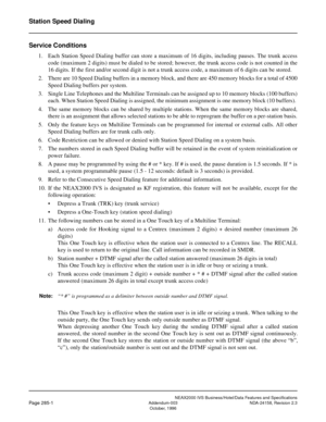 Page 339NEAX2000 IVS Business/Hotel/Data Features and Specifications
Page 285-1Addendum-003 NDA-24158, Revision 2.3
October, 1996
Station Speed Dialing
Service Conditions
1. Each Station Speed Dialing buffer can store a maximum of 16 digits, including pauses. The trunk access
code (maximum 2 digits) must be dialed to be stored; however, the trunk access code is not counted in the
16 digits. If the first and/or second digit is not a trunk access code, a maximum of 6 digits can be stored.
2. There are 10 Speed...