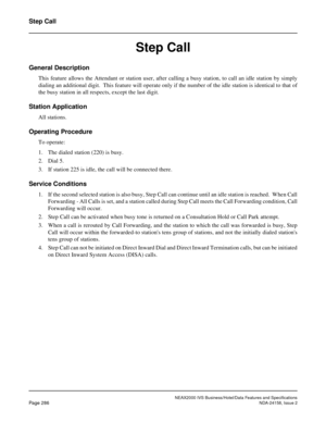 Page 341NEAX2000 IVS Business/Hotel/Data Features and Specifications
Page 286NDA-24158, Issue 2
Step Call
Step Call
General Description
This feature allows the Attendant or station user, after calling a busy station, to call an idle station by simply
dialing an additional digit.  This feature will operate only if the number of the idle station is identical to that of
the busy station in all respects, except the last digit.
Station Application
All stations.
Operating Procedure
To operate:
1. The dialed station...