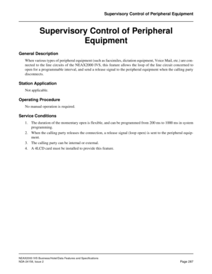 Page 342NEAX2000 IVS Business/Hotel/Data Features and Specifications
NDA-24158, Issue 2
Page 287
Supervisory Control of Peripheral Equipment
Supervisory Control of Peripheral 
Equipment
General Description
When various types of peripheral equipment (such as facsimiles, dictation equipment, Voice Mail, etc.) are con-
nected to the line circuits of the NEAX2000 IVS, this feature allows the loop of the line circuit concerned to
open for a programmable interval, and send a release signal to the peripheral equipment...