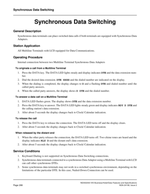 Page 343NEAX2000 IVS Business/Hotel/Data Features and Specifications
Page 288NDA-24158, Issue 2
Synchronous Data Switching
Synchronous Data Switching
General Description
Synchronous data terminals can place switched data calls if both terminals are equipped with Synchronous Data
Adapters.
Station Application
All Multiline Terminals with LCD equipped for Data Communications.
Operating Procedure
Internal connection between two Multiline Terminal Synchronous Data Adapters
To originate a call from a Multiline...