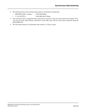 Page 344NEAX2000 IVS Business/Hotel/Data Features and Specifications
NDA-24158, Issue 2
Page 289
Synchronous Data Switching
4. The following shows the maximum data speed in synchronous transmission
• PROTIMS (NECs unique): 2.4k/4.8k/9.6kbps
• V.110 (CCITTs): 2.4k/4.8k/9.6k/19.2kbps
5. The system provides a transparent data connection (no speed or code conversion) between terminals. If de-
vices do not work when directly connected to each other, they will not work when connected using the
NEAX2000 IVS.
6. The...