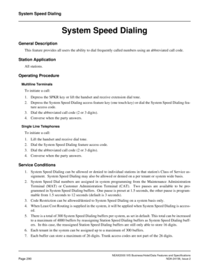 Page 345NEAX2000 IVS Business/Hotel/Data Features and Specifications
Page 290NDA-24158, Issue 2
System Speed Dialing
System Speed Dialing
General Description
This feature provides all users the ability to dial frequently called numbers using an abbreviated call code.
Station Application
All stations.
Operating Procedure
Multiline Terminals
To initiate a call:
1. Depress the SPKR key or lift the handset and receive extension dial tone.
2. Depress the System Speed Dialing access feature key (one touch key) or dial...