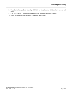 Page 346NEAX2000 IVS Business/Hotel/Data Features and Specifications
NDA-24158, Issue 2
Page 291
System Speed Dialing
8. When Station Message Detail Recording (SMDR) is provided, the actual dialed number is recorded and
printed.
9. If the NEAX2000 IVS  is designated as KF registration, this feature will not be available.
10. System Speed dialing cannot be used on Trunk Direct Appearances.  