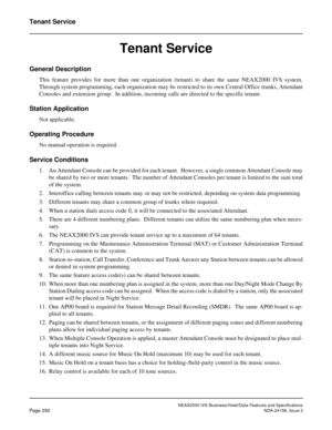 Page 347NEAX2000 IVS Business/Hotel/Data Features and Specifications
Page 292NDA-24158, Issue 2
Tenant Service
Tenant Service
General Description
This feature provides for more than one organization (tenant) to share the same NEAX2000 IVS system.
Through system programming, each organization may be restricted to its own Central Office trunks, Attendant
Consoles and extension group.  In addition, incoming calls are directed to the specific tenant.  
Station Application
Not applicable.
Operating Procedure
No...