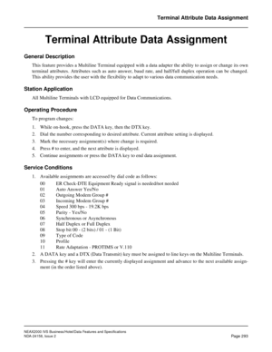 Page 348NEAX2000 IVS Business/Hotel/Data Features and Specifications
NDA-24158, Issue 2
Page 293
Terminal Attribute Data Assignment
Terminal Attribute Data Assignment
General Description
This feature provides a Multiline Terminal equipped with a data adapter the ability to assign or change its own
terminal attributes. Attributes such as auto answer, baud rate, and half/full duplex operation can be changed.
This ability provides the user with the flexibility to adapt to various data communication needs.
Station...