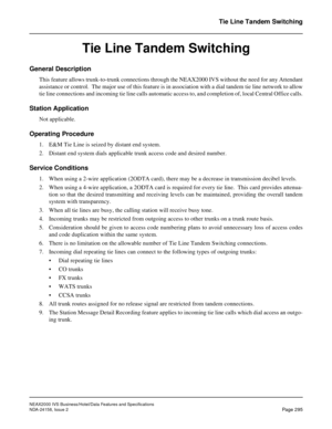 Page 350NEAX2000 IVS Business/Hotel/Data Features and Specifications
NDA-24158, Issue 2
Page 295
Tie Line Tandem Switching
Tie Line Tandem Switching
General Description
This feature allows trunk-to-trunk connections through the NEAX2000 IVS without the need for any Attendant
assistance or control.  The major use of this feature is in association with a dial tandem tie line network to allow
tie line connections and incoming tie line calls automatic access to, and completion of, local Central Office calls.
Station...